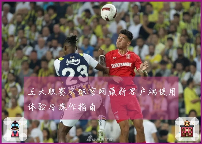 五大联赛买球官网最新客户端使用体验与操作指南